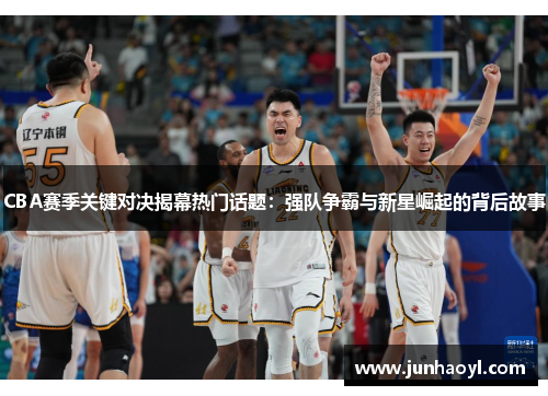 CBA赛季关键对决揭幕热门话题：强队争霸与新星崛起的背后故事